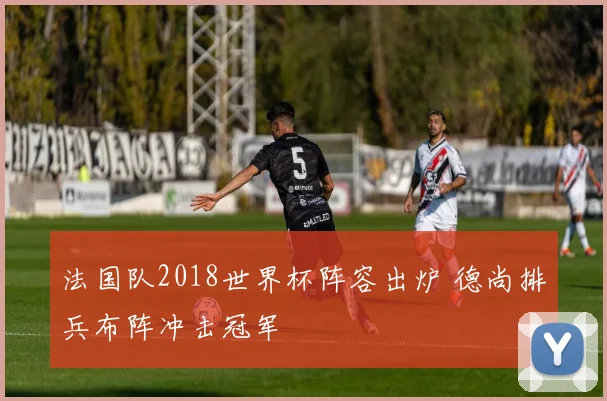 法国队2018世界杯阵容出炉 德尚排兵布阵冲击冠军