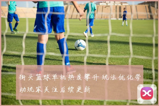 街头篮球单机热度攀升 玩法优化带动玩家关注后续更新