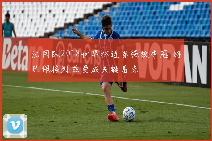 法国队2018世界杯连克强敌夺冠 姆巴佩格列兹曼成关键看点