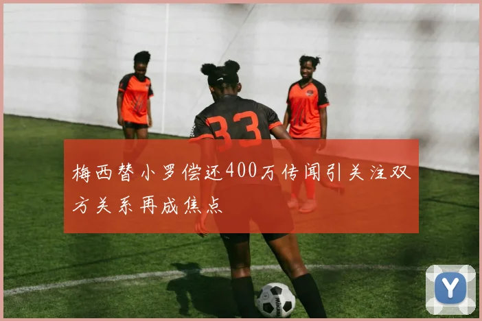 梅西替小罗偿还400万传闻引关注双方关系再成焦点