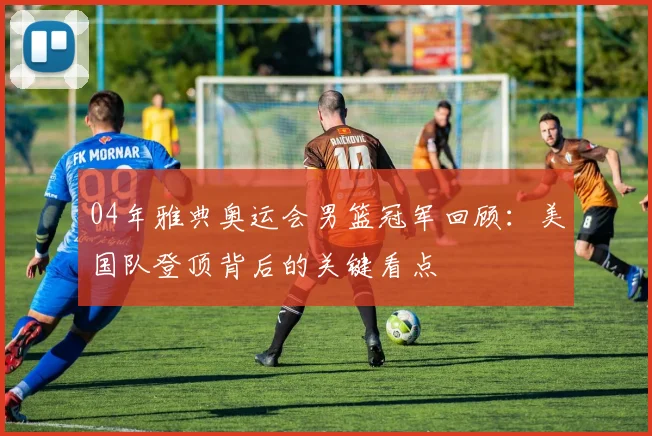 04年雅典奥运会男篮冠军回顾:美国队登顶背后的关键看点