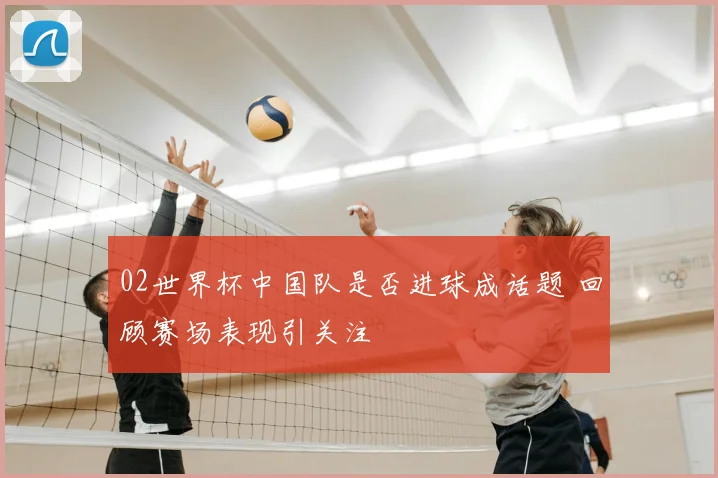 02世界杯中国队是否进球成话题 回顾赛场表现引关注