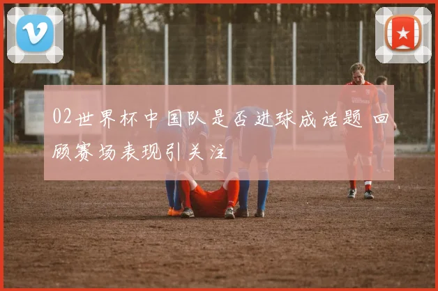 02世界杯中国队是否进球成话题 回顾赛场表现引关注