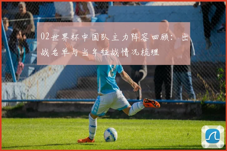 02世界杯中国队主力阵容回顾：出战名单与当年征战情况梳理