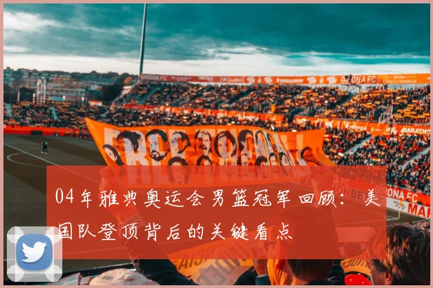 04年雅典奥运会男篮冠军回顾:美国队登顶背后的关键看点