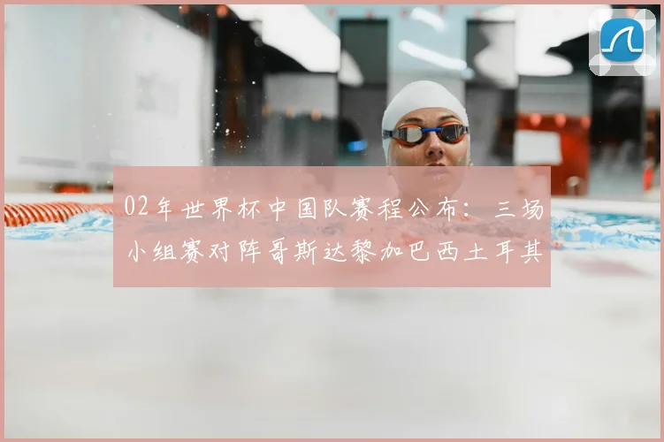 02年世界杯中国队赛程公布：三场小组赛对阵哥斯达黎加巴西土耳其