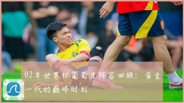 02年世界杯葡萄牙阵容回顾:黄金一代的巅峰时刻
